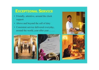 EXCEPTIONAL SERVICE
• Friendly, attentive, around the clock
  support
• Above and beyond the call of duty
• Consistent service delivered everyday,
  around the world, year after year……..
 