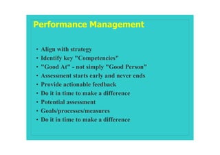 Performance Management

•   Align with strategy
•   Identify key "Competencies"
•   "Good At" - not simply "Good Person”
•   Assessment starts early and never ends
•   Provide actionable feedback
•   Do it in time to make a difference
•   Potential assessment
•   Goals/processes/measures
•   Do it in time to make a difference
 