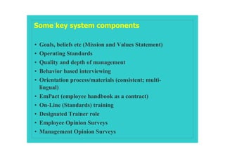Some key system components

• Goals, beliefs etc (Mission and Values Statement)
• Operating Standards
• Quality and depth of management
• Behavior based interviewing
• Orientation process/materials (consistent; multi-
  lingual)
• EmPact (employee handbook as a contract)
• On-Line (Standards) training
• Designated Trainer role
• Employee Opinion Surveys
• Management Opinion Surveys
 