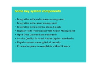 Some key system components

• Integration with performance management
• Integration with career management
• Integration with incentive plans & goals
• Regular visits from/contact with Senior Management
• Open Door (inbound and outbound)
• Service Quality External Audits (against standards)
• Rapid response teams (glitch & crunch)
• Personal response to complaints within 24 hours
 
