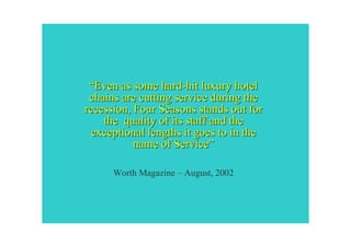 “Even as some hard-hit luxury hotel
 chains are cutting service during the
recession, Four Seasons stands out for
    the quality of its staff and the
  exceptional lengths it goes to in the
           name of Service”

      Worth Magazine – August, 2002
 