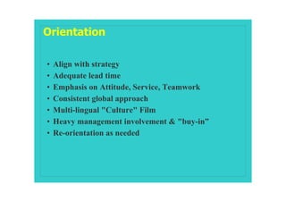 Orientation

•   Align with strategy
•   Adequate lead time
•   Emphasis on Attitude, Service, Teamwork
•   Consistent global approach
•   Multi-lingual "Culture" Film
•   Heavy management involvement & "buy-in”
•   Re-orientation as needed
 