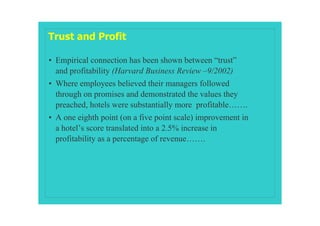 Trust and Profit

• Empirical connection has been shown between “trust”
  and profitability (Harvard Business Review –9/2002)
• Where employees believed their managers followed
  through on promises and demonstrated the values they
  preached, hotels were substantially more profitable…….
• A one eighth point (on a five point scale) improvement in
  a hotel’s score translated into a 2.5% increase in
  profitability as a percentage of revenue…….
 