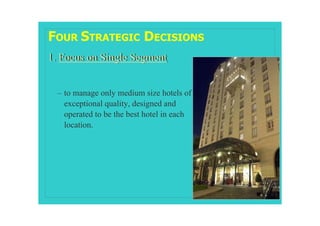 FOUR STRATEGIC DECISIONS
1. Focus on Single Segment


  – to manage only medium size hotels of
    exceptional quality, designed and
    operated to be the best hotel in each
    location.
 