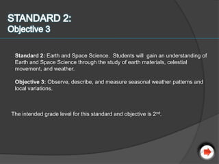 Standard 2: Earth and Space Science. Students will gain an understanding of
 Earth and Space Science through the study of earth materials, celestial
 movement, and weather.

 Objective 3: Observe, describe, and measure seasonal weather patterns and
 local variations.



The intended grade level for this standard and objective is 2nd.
 
