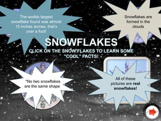 The worlds largest              Snowflakes are
snowflake found was almost           formed in the
  15 inches across, that’s              clouds
        over a foot!




                                All of these
      *No two snowflakes
                             pictures are real
      are the same shape*
                               snowflakes!
 