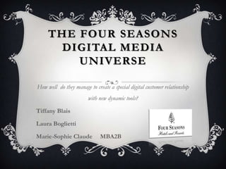 THE FOUR SEASONS
DIGITAL MEDIA
UNIVERSE
How well do they manage to create a special digital customer relationship
with new dynamic tools?
Tiffany Blais
Laura Boglietti
Marie-Sophie Claude

MBA2B

 