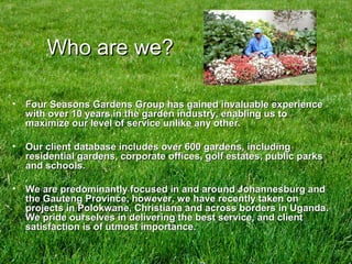 Who are we?Who are we?
• Four Seasons Gardens Group has gained invaluable experienceFour Seasons Gardens Group has gained invaluable experience
with over 10 years in the garden industry, enabling us towith over 10 years in the garden industry, enabling us to
maximize our level of service unlike any other.maximize our level of service unlike any other.
• Our client database includes over 600 gardens, includingOur client database includes over 600 gardens, including
residential gardens, corporate offices, golf estates, public parksresidential gardens, corporate offices, golf estates, public parks
and schools.and schools.
• We are predominantly focused in and around Johannesburg andWe are predominantly focused in and around Johannesburg and
the Gauteng Province, however, we have recently taken onthe Gauteng Province, however, we have recently taken on
projects in Polokwane, Christiana and across borders in Uganda.projects in Polokwane, Christiana and across borders in Uganda.
We pride ourselves in delivering the best service, and clientWe pride ourselves in delivering the best service, and client
satisfaction is of utmost importance.satisfaction is of utmost importance.
 