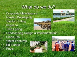 What do we do?What do we do?
• Corporate MaintenanceCorporate Maintenance
• Garden DevelopingGarden Developing
• Tractor CuttingTractor Cutting
• IrrigationIrrigation
• Tree FellingTree Felling
• Landscaping Design & ImplementationLandscaping Design & Implementation
• Clean upsClean ups
• Water FeaturesWater Features
• Koi PondsKoi Ponds
• PoolsPools
 