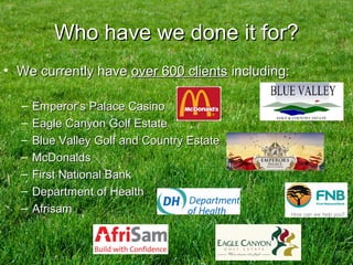 Who have we done it for?Who have we done it for?
• We currently haveWe currently have over 600 clientsover 600 clients including:including:
– Emperor’s Palace CasinoEmperor’s Palace Casino
– Eagle Canyon Golf EstateEagle Canyon Golf Estate
– Blue Valley Golf and Country EstateBlue Valley Golf and Country Estate
– McDonaldsMcDonalds
– First National BankFirst National Bank
– Department of HealthDepartment of Health
– AfrisamAfrisam
 