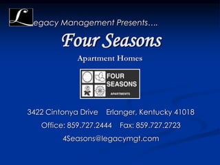 Four Seasons
Apartment Homes
egacy Management Presents….
3422 Cintonya Drive Erlanger, Kentucky 41018
Office: 859.727.2444 Fax: 859.727.2723
4Seasons@legacymgt.com
 