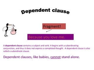 A dependent clause contains a subject and verb. It begins with a subordinating
conjunction, and thus it does not express a completed thought. A dependent clause is also
called a subordinate clause.
Dependent clauses, like babies, cannot stand alone.
Because you love me.
Fragment!
 