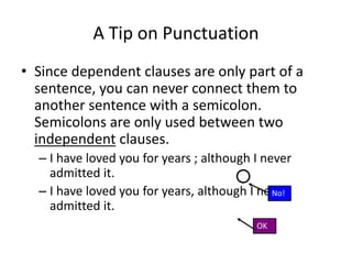 A Tip on Punctuation
• Since dependent clauses are only part of a
sentence, you can never connect them to
another sentence with a semicolon.
Semicolons are only used between two
independent clauses.
– I have loved you for years ; although I never
admitted it.
– I have loved you for years, although I never
admitted it.
OK
No!
 