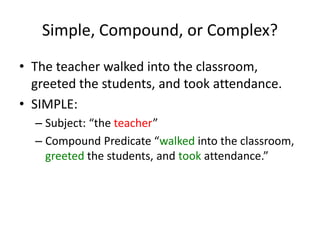 Simple, Compound, or Complex?
• The teacher walked into the classroom,
greeted the students, and took attendance.
• SIMPLE:
– Subject: “the teacher”
– Compound Predicate “walked into the classroom,
greeted the students, and took attendance.”
 