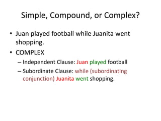 Simple, Compound, or Complex?
• Juan played football while Juanita went
shopping.
• COMPLEX
– Independent Clause: Juan played football
– Subordinate Clause: while (subordinating
conjunction) Juanita went shopping.
 
