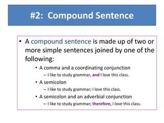 #2: Compound Sentence
• A compound sentence is made up of two or
more simple sentences joined by one of the
following:
• A comma and a coordinating conjunction
– I like to study grammar, and I love this class.
• A semicolon
– I like to study grammar; I love this class.
• A semicolon and an adverbial conjunction
– I like to study grammar; therefore, I love this class.
 
