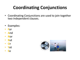 Coordinating Conjunctions
• Coordinating Conjunctions are used to join together
two independent clauses.
• Examples:
• For
• And
• Nor
• But
• Or
• Yet
• So
 