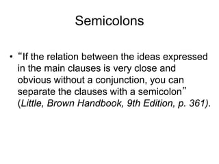 Semicolons
• “If the relation between the ideas expressed
in the main clauses is very close and
obvious without a conjunction, you can
separate the clauses with a semicolon”
(Little, Brown Handbook, 9th Edition, p. 361).
 