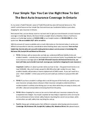 Four Simple Tips You Can Use Right Now To Get
The Best Auto Insurance Coverage In Ontario
Hi, my name is Todd O’Donnell, owner of Todd O’Donnell Insurance & Financial Services Inc. This
month’s article focuses on four simple Tips that could save you hundreds of dollars a year when
shopping for auto insurance in Ontario.
Rest assured that, you can always count on my team and I to get you more discounts on auto insurance
coverage in Cambridge Ontario, Kitchener Ontario, Guelph Ontario, Waterloo Ontario. Feel free to
contact our Cambridge location at 519-651-0496 or our Guelph location at 519-830-0996 for a free
quote now. We are available 24/7 call in or walk in.
With the amount of insurers available and so much information on the internet today, it can be very
difficult to know what to take into consideration when thinking about auto insurance. Here are four
helpful tips that should assist you with making decisions about auto insurance in Cambridge ON,
Kitchener ON, Guelph ON and Waterloo ON easier:
 TIP #1: Sit down with someone who can help you understand different liability limits and
accident benefits – and why they are important to you and your family. You probably don't need
every insurance coverage option (At Todd O’Donnell Insurance & Financial Services Inc, our
team will help you to decide how much coverage you need when shopping for auto insurance)
Important: Liability is in place to protect what you have to lose – the government insists on at
least $200,000. Also, don’t simply accept $1,000,000 as the right number for you! Basic
accident benefits will provide an income replacement of $400 a week. If you can’t work for a
year – that’s $20,800 – is that a pay cut for you and could you continue to pay your bills with
that?
 TIP #2: If you have a student in college who is not driving one of the family cars, speak to your
auto insurance company about a discount. Most insurance companies understand that a
resident student is unlikely to be driving your car very often while they are away at school, and
will offer a discount comparable to removing them from the policy.
 TIP #3: When shopping for a new car, be sure to check with your insurance company for any
unexpected rate changes. You may be surprised at how cheap or expensive some cars may be
due to unforeseen criteria. Certain safety features may bring the cost of one car down, while
certain other cars with safety risks may bring the cost up.
 Tip # 4: Always get multiple quotes from different companies when buying auto insurance in
Cambridge ON, Kitchener ON, Guelph ON, Sudbury ON, Waterloo ON etc. But please keep in
 
