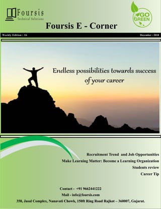 1
1
Weekly Edition : 16 December : 2018
Foursis E - Corner
Recruitment Trend and Job Opportunities
Make Learning Matter: Become a Learning Organization
Students review
Career Tip
Contact - +91 9662441222
Mail - info@foursis.com
358, Jasal Complex, Nanavati Chowk, 150ft Ring Road Rajkot – 360007, Gujarat.
 