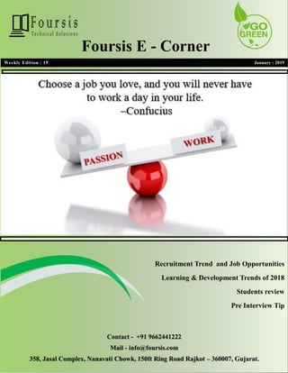 1
1
Weekly Edition : 19 January : 2019
Foursis E - Corner
Recruitment Trend and Job Opportunities
Learning & Development Trends of 2018
Students review
Pre Interview Tip
Contact - +91 9662441222
Mail - info@foursis.com
358, Jasal Complex, Nanavati Chowk, 150ft Ring Road Rajkot – 360007, Gujarat.
 