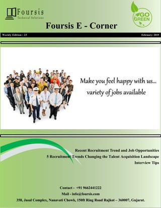 1
1
Weekly Edition : 23 February: 2019
Foursis E - Corner
Recent Recruitment Trend and Job Opportunities
5 Recruitment Trends Changing the Talent Acquisition Landscape
Interview Tips
Contact - +91 9662441222
Mail - info@foursis.com
358, Jasal Complex, Nanavati Chowk, 150ft Ring Road Rajkot – 360007, Gujarat.
 