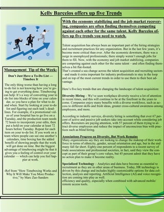 3
3
Kelly Barcelos offers up five Trends
With the economy stabilizing and the job market recover-
ing, companies are often finding themselves competing
against each other for the same talent. Kelly Barcelos of-
fers up five trends you need to watch.
Talent acquisition has always been an important part of the hiring strategies
and recruitment practices for any organization. But in the last few years, it’s
become more critical than ever. After the economic downturn, there was a
surge in unemployed professionals; there simply weren’t enough jobs for
them to fill. Now, with the economy and job market stabilizing, companies
are competing against each other for the same talent – and often finding them-
selves a bit flat-footed.
That’s created a sea change across the talent acquisition and recruiting sectors
– and made it extra important for industry professionals to stay in the loop
and on top of the most current trends in order to use them to their best ad-
vantage.
Here’s five key trends that are changing the landscape of talent acquisition:
Diversity Hiring – We’ve seen workplace diversity receive a lot of attention
in recent times, and this will continue to be at the forefront in the years to
come. Companies enjoy many benefits with a diverse workforce, such as ac-
cess to different skills and fresh ideas, greater cross-cultural awareness among
employees, and more.
According to industry surveys, diversity hiring is something that over 67 per-
cent of active and passive job seekers take into account while considering job
offers. Recruiters are paying attention, with 57 percent of them trying to at-
tract diverse employees and reduce the impact of unconscious bias with prac-
tices such as blind hiring.
Associations Progress on Diversity, But Work Remains
Many organizations say they are looking to change the makeup of their work-
force in terms of ethnicity, gender, sexual orientation and age, but in the end
many fall far short. Eighty-one percent of respondents to a recent survey of
trade associations and professional societies, in fact, said they view the con-
cept as part of their group’s core values, but 45 percent admit that they have
no action plan to make it become reality.
Specialized Technology – Analytics and data have become as essential to
recruitment as they are in other areas of business. Today, HR technology is
driven by this change and includes highly customizable options for data col-
lection, analysis and reporting. Artificial Intelligence (AI) and voice recogni-
tion are coming into play as well.
efficiency and quality, especially when combined with advanced mobile/
remote access tools.
Management Tip of the Week-
Don’t Just Have a To-Do List —
Timebox It
The only thing worse than having a long
to-do list is not knowing how you’re go-
ing to get everything done. Timeboxing
can help: It’s a way of converting your to
-do list into blocks of time on your calen-
dar, so you have a plan for what to do
and when. Start by looking at your to-do
list and figuring out each task’s dead-
lines. For example, if a promotional vid-
eo of your hospital has to go live on a
Tuesday, and the production team needs
72 hours to incorporate your edits, then
put a hold on your calendar at least 72
hours before Tuesday. Repeat for each
item on your to-do list. If you work on a
team where people can see one another’s
calendars, time boxing has the added
benefit of showing people that the work
will get done on time. But the biggest
advantage of timeboxing might be that it
gives you a feeling of control over your
calendar — which can help you feel hap-
pier at work.
-Ref from “How Timeboxing Works and
Why It Will Make You More Produc-
tive," by Marc Zao-Sanders
 
