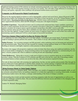 4
4
Applicant tracking system (ATS) solutions are already automating practically every aspect of recruiting, but these will
now combine with AI and machine learning to become even smarter. This will make a huge difference to recruiting ef-
ficiency and quality, especially when combined with advanced mobile/remote access tools.
Companies Are Ill Prepared for Digital Transformation
Driven by the ongoing digital revolution as well as demographic, political and social forces, almost 90 percent of HR
and business leaders rate building the organization of the future as their top priority. In its 2017 Global Human Capital
Trends report, ‘Rewriting the Rules for the Digital Age,’ Deloitte issues a call-to-action for companies to reconsider
their organizational structure, talent and HR strategies to keep pace with digital disruption.
Candidate Experience – Successful recruiters and TA professionals understand that a better candidate experience is
the key to talent acquisition, but the focus is now shifting to the passive talent pool. In addition to attracting new job
seekers, recruiters are trying to ensure a good experience among those who didn’t receive a job offer.
When a position opens up in the future, these candidates are more likely to be interested if they had a good impression
the first time they applied. Younger workers are more aware of employer brand value as well as their own worth, and
maintaining a passive talent pool will be a crucial aspect of successful recruitment.
Work force Summer Fling Could Set Up Race for Workers This Fall
U.S. employees are more willing than ever to test their options. According to one recent report, 25 percent of workers
might be heading to greener pastures this summer. That is likely to set up a fall scramble to find new workers.
Online Presence – For recruiting managers and HR personnel, online marketing tools are becoming part and parcel of
job advertisement today. These tools are also essential for creating a strong employer brand, so it’s time to focus on
building an interactive and highly responsive online presence to attract top talent.
Recruiters who engage with prospective employees online do better than those using only traditional platforms, but the
role of social media is changing too. Social recruiting needs to be leveraged and optimized, by communicating the com-
pany’s mission, purpose and values in addition to posting job ads and responding to queries.
Talent Rediscovery – Being able to access a ready pool of talent as soon as a position opens up, or even before, is a
recruiter’s dream. With the evolution of ATS solutions and HR tools in the last few years, this is becoming a reality.
Automated features in these systems can cut down the time, effort and resources required for hiring.
Not only do these tools help with screening new applications, but they can also quickly and accurately filter through the
passive talent pool of past applicants to shortlist likely matches for a current opening. Combined with other recruitment
marketing strategies, reaching out to existing talent makes hiring faster, easier and more effective.
Hiring Pressures Mount As Talent Supply Tightens
The global workforce is changing rapidly. Skills shortages, new models of engagement and demographic shifts, as well
as economic and political forces, are pushing companies to re-think their approaches to securing critical skills. As talent
and business leaders look to the future, a strategic understanding of the forces of change is essential.
Understanding these trends can help recruiters and hiring companies make the most of opportunities as well as over-
come any challenges created by them. This can mean the difference between success and failure in the changing world
of talent acquisition today.
Andrew W. Mitchell, Managing Editor
 