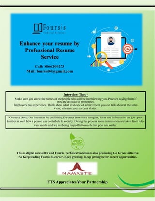 5
5
Interview Tips -
Make sure you know the names of the people who will be interviewing you. Practice saying them if
they are difficult to pronounce.
Employers buy experience. Think about what evidence of achievement you can talk about at the inter-
view; rehearse your success stories.
FTS Appreciates Your Partnership
This is digital newsletter and Foursis Technical Solution is also promoting Go Green initiative.
So Keep reading Foursis E-corner, Keep growing, Keep getting better career opportunities.
*Courtesy Note: Our intention for publishing E-corner is to share thoughts, ideas and information on job oppor-
tunities as well how a person can contribute to society. During the process some information are taken from rele-
vant media and we are being respectful towards that post and writer.
 