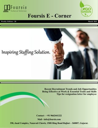 1
1
Weekly Edition : 28 March: 2019
Foursis E - Corner
Recent Recruitment Trends and Job Opportunities
Being Effective at Work & Essential Traits and Skills
Tips for resignation letter for employee
Contact - +91 9662441222
Mail - info@foursis.com
358, Jasal Complex, Nanavati Chowk, 150ft Ring Road Rajkot – 360007, Gujarat.
 