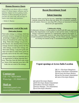 Human Resource Quote
Recent Recruitment Trend
Talent Sourcing
Proactive talent sourcing has become a must-have recruitment strategy.
LinkedIn research has shown that only about 36% of potential candidates
are job seekers. However, more than 90% of them are interested in hearing
about new job opportunities.
Collaborative hiring
Collaborative hiring is a hiring method in which both HR teams and teams
from other departments work together to find and hire talent. Collaborative
hiring is extremely important as it significantly improves the quality of
new hires. Consequently, turnover rates drop which positively effects the
overall recruitment and hiring strategy. For all of these reasons, collabora-
tive hiring was chosen as top 15 recruitment trends for 2019!
Contact us
Call -+91 7405434608
WhatsApp - +91 8866559213
Mail us
foursishr@gmail.com
careers@foursis.com
FTS– Job across India
Management word of the week
Third order Strategy
Third order strategy is a strategy which has
all human resource management decisions
pertaining to budgets and where mecha-
nisms are formalized for achieving some-
thing. Third order strategy was given by
John Purcell, who identified three levels of
strategic decision making namely the first
order strategy, second order strategy and
third order strategy. Long term goals and
steps to be taken to realize those goals are
generally said to be the first order strategy.
Human resource plays an important part in
an organization in taking important deci-
sions. Thus they form the third order strate-
gy. Some of the important areas that a HR
looks into are result of the strategy.
“Leadership is not about a title or a desig-
nation. It’s about impact, influence and in-
spiration. Impact involves getting results,
influence is about spreading the passion
you have for your work, and you have to
inspire team-mates and customers. ”
— Robin S. Sharma
 