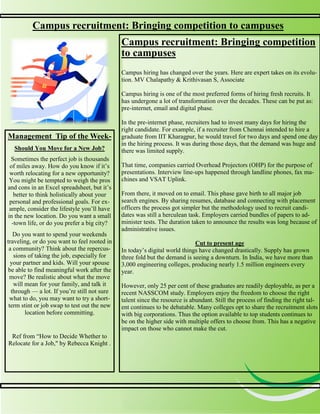 3
3
Campus recruitment: Bringing competition to campuses
Campus recruitment: Bringing competition
to campuses
Campus hiring has changed over the years. Here are expert takes on its evolu-
tion. MV Chalapathy & Krithivasan S, Associate
Campus hiring is one of the most preferred forms of hiring fresh recruits. It
has undergone a lot of transformation over the decades. These can be put as:
pre-internet, email and digital phase.
In the pre-internet phase, recruiters had to invest many days for hiring the
right candidate. For example, if a recruiter from Chennai intended to hire a
graduate from IIT Kharagpur, he would travel for two days and spend one day
in the hiring process. It was during those days, that the demand was huge and
there was limited supply.
That time, companies carried Overhead Projectors (OHP) for the purpose of
presentations. Interview line-ups happened through landline phones, fax ma-
chines and VSAT Uplink.
From there, it moved on to email. This phase gave birth to all major job
search engines. By sharing resumes, database and connecting with placement
officers the process got simpler but the methodology used to recruit candi-
dates was still a herculean task. Employers carried bundles of papers to ad-
minister tests. The duration taken to announce the results was long because of
administrative issues.
Cut to present age
In today’s digital world things have changed drastically. Supply has grown
three fold but the demand is seeing a downturn. In India, we have more than
3,000 engineering colleges, producing nearly 1.5 million engineers every
year.
However, only 25 per cent of these graduates are readily deployable, as per a
recent NASSCOM study. Employers enjoy the freedom to choose the right
talent since the resource is abundant. Still the process of finding the right tal-
ent continues to be debatable. Many colleges opt to share the recruitment slots
with big corporations. Thus the option available to top students continues to
be on the higher side with multiple offers to choose from. This has a negative
impact on those who cannot make the cut.
Management Tip of the Week-
Should You Move for a New Job?
Sometimes the perfect job is thousands
of miles away. How do you know if it’s
worth relocating for a new opportunity?
You might be tempted to weigh the pros
and cons in an Excel spreadsheet, but it’s
better to think holistically about your
personal and professional goals. For ex-
ample, consider the lifestyle you’ll have
in the new location. Do you want a small
-town life, or do you prefer a big city?
Do you want to spend your weekends
traveling, or do you want to feel rooted in
a community? Think about the repercus-
sions of taking the job, especially for
your partner and kids. Will your spouse
be able to find meaningful work after the
move? Be realistic about what the move
will mean for your family, and talk it
through — a lot. If you’re still not sure
what to do, you may want to try a short-
term stint or job swap to test out the new
location before committing.
Ref from “How to Decide Whether to
Relocate for a Job," by Rebecca Knight .
 