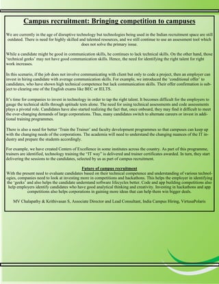 4
4
Campus recruitment: Bringing competition to campuses
We are currently in the age of disruptive technology but technologies being used in the Indian recruitment space are still
outdated. There is need for highly skilled and talented resources, and we still continue to use an assessment tool which
does not solve the primary issue.
While a candidate might be good in communication skills, he continues to lack technical skills. On the other hand, those
‘technical geeks’ may not have good communication skills. Hence, the need for identifying the right talent for right
work increases.
In this scenario, if the job does not involve communicating with client but only to code a project, then an employer can
invest in hiring candidate with average communication skills. For example, we introduced the ‘conditional offer’ to
candidates, who have shown high technical competence but lack communication skills. Their offer confirmation is sub-
ject to clearing one of the English exams like BEC or IELTS.
It’s time for companies to invest in technology in order to tap the right talent. It becomes difficult for the employers to
gauge the technical skills through aptitude tests alone. The need for using technical assessments and code assessments
plays a pivotal role. Candidates have also started realizing the fact that, once onboard, they may find it difficult to meet
the ever-changing demands of large corporations. Thus, many candidates switch to alternate careers or invest in addi-
tional training programmes.
There is also a need for better ‘Train the Trainer’ and faculty development programmes so that campuses can keep up
with the changing needs of the corporations. The academia will need to understand the changing nuances of the IT in-
dustry and prepare the students accordingly.
For example, we have created Centers of Excellence in some institutes across the country. As part of this programme,
trainers are identified, technology training the “IT way” is delivered and trainer certificates awarded. In turn, they start
delivering the sessions to the candidates, selected by us as part of campus recruitment.
Future of campus recruitment
With the present need to evaluate candidates based on their technical competence and understanding of various technol-
ogies, companies need to look at investing more in competitions and hackathons. This helps the employer in identifying
the ‘geeks’ and also helps the candidate understand software lifecycles better. Code and app building competitions also
help employers identify candidates who have good analytical thinking and creativity. Investing in hackathons and app
competitions also helps corporations in gaining more ideas that can help them win bigger deals.
MV Chalapathy & Krithivasan S, Associate Director and Lead Consultant, India Campus Hiring, VirtusaPolaris
 