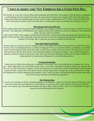 5
5
7 ways to ensure your New Employee has a Great First Day :
The first day of a new job is always filled with excitement and a little fear. If an employer finds themselves unprepared
to onboard their new hire properly from day one, that person will enter your company with a poor first impression
which could affect their attitude going forward. In fact a study completed last year by Office Team found more than
half (54 percent) of workers interviewed said they’ve experienced at least one mishap when starting a new job.
But it doesn’t have to be this way.
With a plan in place and some ground rules established, any company can ensure a great first day of work for everyone
they hire. This experience will help build your company culture and contribute to your new employee’s first impression
of his / her new work environment.
Upon arrival, Office Team suggests starting the first day with a welcome by alerting the receptionist that the new em-
ployee will be arriving. Then, personally escort the new hire to his or her workstation and provide introductions to other
members of the team. Here’s what else you need to consider for that first day.
Have their Paperwork Ready
In many cases you can have your new employee fill out their paperwork ahead of time and bring it with them on their
first day. This was standard practice in my first recruiting job. The day we made the offer to a candidate we sent them
home with the requisite forms to fill out so that we didn’t have to deal with it upon arrival. This allowed us to focus
their first day on the job itself and less on the boring formalities of joining the company. Also consider bringing in a
paperless solution to speed up the process. New hires can enter their information online and even sign documents so
going paperless can add a great selling point to your onboarding process.
Get their Desk Ready
Seems like a no brainer but nothing says ‘unprepared’ like saying “here’s your desk but your computer isn’t set up
yet.”. That’s happened to me several times in my career. A new hire’s workstation should be ready to go from day one.
Have IT set it up, and be sure to include all their new passwords. A small sheet with that information would be useful
to print for them. A quick tour of the phone system is always appreciated. Another tip: create a small picture collage
with headshots for all their important team members. This “visual org chart” will help them identify people more easily
in the first few days and help to humanize the experience.
The Welcome Sign
I’ve seen a lot variation on this by companies putting a new employee’s name on a welcome sign and sticking it on the
front door along with some balloons or or decorations. At a previous job I would create a welcome sign with their
name, our company logo and inspirational phrase and tape it above each new hire’s cube. It’s a small gesture but goes a
long way towards making them feel welcome.
 