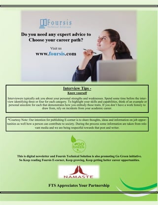 7
7
Interview Tips -
Know yourself
Interviewers typically ask you about your personal strengths and weaknesses. Spend some time before the inter-
view identifying three or four for each category. To highlight your skills and capabilities, think of an example or
personal anecdote for each that demonstrates how you embody these traits. If you don’t have a work history to
draw from, rely on incidents from your academic career.
FTS Appreciates Your Partnership
This is digital newsletter and Foursis Technical Solution is also promoting Go Green initiative.
So Keep reading Foursis E-corner, Keep growing, Keep getting better career opportunities.
*Courtesy Note: Our intention for publishing E-corner is to share thoughts, ideas and information on job oppor-
tunities as well how a person can contribute to society. During the process some information are taken from rele-
vant media and we are being respectful towards that post and writer.
 