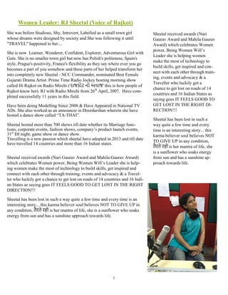 2
Women Leader: RJ Sheetal (Voice of Rajkot)
She was before Studious, Shy, Introvert, Labelled as a small town girl
whose dreams were designed by society and She was following it until
"TRAVEL" happened to her....
She is now Learner, Wonderer, Confident, Explorer, Adventurous Girl with
Guts. She is no smaller town girl but now has Polish's politeness, Spain's
style, Prague's positivity, France's flexibility as they say where ever you go
becomes a part of you somehow and these parts of her helped transform her
into completely new Sheetal - NCC Commander, nominated Best Female
Gujarati Drama Artist. Prime Time Radio Jockey hosting morning show
called Hi Rajkot on Radio Mirchi ('રાજકોટ નો અવાજ' this is how people of
Rajkot know her). RJ with Radio Mirchi from 26th
April, 2007. Have com-
pleted successfully 11 years in this field.
Have been doing Modelling Since 2008 & Have Appeared in National TV
ADs. She also worked as an announcer in Doordarshan wherein she have
hosted a dance show called “TA-THAI”.
Sheetal hosted more than 700 shows till date whether its Marriage func-
tions, corporate events, fashion shows, company’s product launch events,
31st
DJ night, game show or dance show.
Travelling is a new passion which sheetal have adopted in 2013 and till date
have travelled 14 countries and more than 16 Indian states.
Sheetal received awards (Nari Gaurav Award and Mahila Gaurav Award)
which celebrates Women power, Being Women Will’s Leader she is help-
ing women make the most of technology to build skills, get inspired and
connect with each other through training, events and advocacy & a Travel-
ler who luckily got a chance to get lost on roads of 14 countries and 16 Indi-
an States as saying goes IT FEELS GOOD TO GET LOST IN THE RIGHT
DIRECTION!!!
Sheetal has been lost in such a way quite a few time and every time is an
interesting story... this karma believer soul believes NOT TO GIVE UP in
any condition, तैरते रहो is her mantra of life, she is a sunflower who soaks
energy from sun and has a sunshine approach towards life.
Sheetal received awards (Nari
Gaurav Award and Mahila Gaurav
Award) which celebrates Women
power, Being Women Will’s
Leader she is helping women
make the most of technology to
build skills, get inspired and con-
nect with each other through train-
ing, events and advocacy & a
Traveller who luckily got a
chance to get lost on roads of 14
countries and 16 Indian States as
saying goes IT FEELS GOOD TO
GET LOST IN THE RIGHT DI-
RECTION!!!
Sheetal has been lost in such a
way quite a few time and every
time is an interesting story... this
karma believer soul believes NOT
TO GIVE UP in any condition,
तैरते रहो is her mantra of life, she
is a sunflower who soaks energy
from sun and has a sunshine ap-
proach towards life.
 