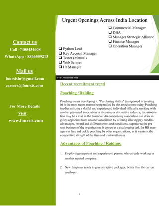 3
Contact us
Call -7405434608
WhatsApp - 8866559213
Mail us
foursishr@gmail.com
careers@foursis.com
For More Details
Visit
www.foursis.com
FTS– Jobs across India
Recent recruitment trend
Poaching / Raiding
Poaching means developing it. "Purchasing ability" (as opposed to creating
it) is the most recent mantra being trailed by the associations today. Poaching
implies utilizing a skilful and experienced individual officially working with
another presumed association in the same or distinctive industry; the associa-
tion may be a rival in the business. An outsourcing association can draw in
gifted applicants from another association by offering alluring pay bundles,
advantages, reward and different terms and conditions, superior to the pre-
sent business of the organization. It comes as a challenging task for HR man-
agers to face and tackle poaching by other organizations, as it weakens the
competitive strength of the firm and trustworthiness
Advantages of Poaching / Raiding:
1. Employing competent and experienced person, who already working in
another reputed company.
2. New Employer ready to give attractive packages, better than the current
employer.
 