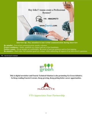 4
FTS - Interview tips for employee
FTS Appreciates Your Partnership
Interview tip : Pay attention to non-verbal communication during Interview
Be mindful - Nonverbal communication speaks volumes.
Project confidence - Smile, establish eye contact and use a firm handshake.
Posture counts - Sit up straight yet comfortably. Be aware of nervous gestures such as foot-tapping.
Be attentive - Don't stare, but maintain good eye contact, while addressing all aspects of an interviewer's questions.
This is digital newsletter and Foursis Technical Solution is also promoting Go Green initiative.
So Keep reading Foursis E-corner, Keep growing, Keep getting better career opportunities.
 
