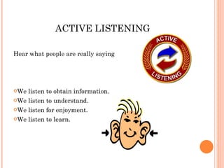 ACTIVE LISTENING Hear what people are really saying We listen to obtain information.  We listen to understand.  We listen for enjoyment.  We listen to learn.  