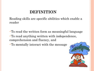 DEFINITION Reading skills are specific abilities which enable a reader To read the written form as meaningful language  To read anything written with independence, comprehension and fluency, and To mentally interact with the message  