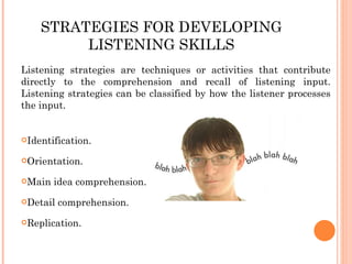 STRATEGIES FOR DEVELOPING LISTENING SKILLS Listening strategies are techniques or activities that contribute directly to the comprehension and recall of listening input. Listening strategies can be classified by how the listener processes the input. Identification. Orientation. Main idea comprehension. Detail comprehension. Replication. 