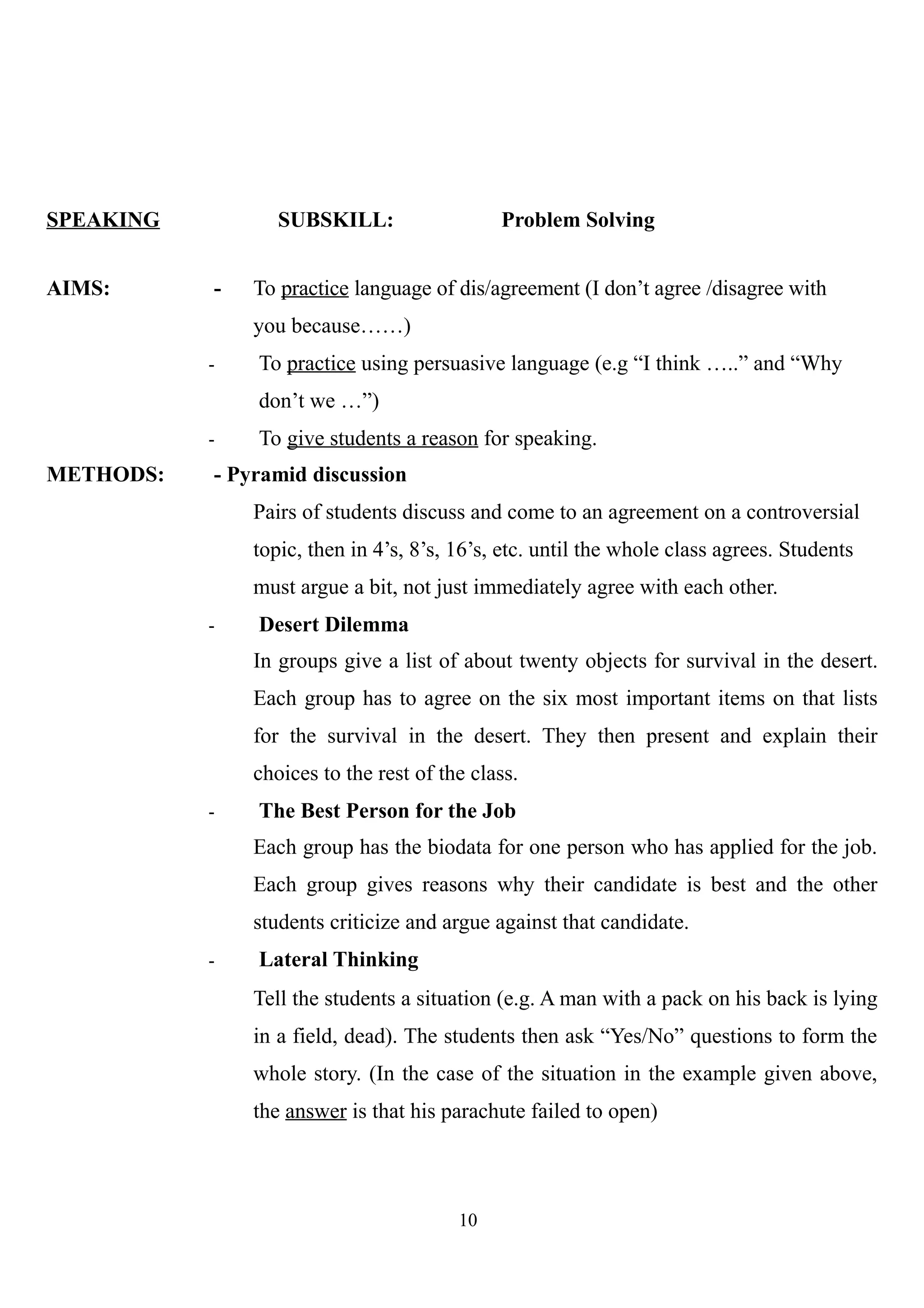 SPEAKING SUBSKILL: Problem Solving
AIMS: - To practice language of dis/agreement (I don’t agree /disagree with
you because……)
- To practice using persuasive language (e.g “I think …..” and “Why
don’t we …”)
- To give students a reason for speaking.
METHODS: - Pyramid discussion
Pairs of students discuss and come to an agreement on a controversial
topic, then in 4’s, 8’s, 16’s, etc. until the whole class agrees. Students
must argue a bit, not just immediately agree with each other.
- Desert Dilemma
In groups give a list of about twenty objects for survival in the desert.
Each group has to agree on the six most important items on that lists
for the survival in the desert. They then present and explain their
choices to the rest of the class.
- The Best Person for the Job
Each group has the biodata for one person who has applied for the job.
Each group gives reasons why their candidate is best and the other
students criticize and argue against that candidate.
- Lateral Thinking
Tell the students a situation (e.g. A man with a pack on his back is lying
in a field, dead). The students then ask “Yes/No” questions to form the
whole story. (In the case of the situation in the example given above,
the answer is that his parachute failed to open)
10
 