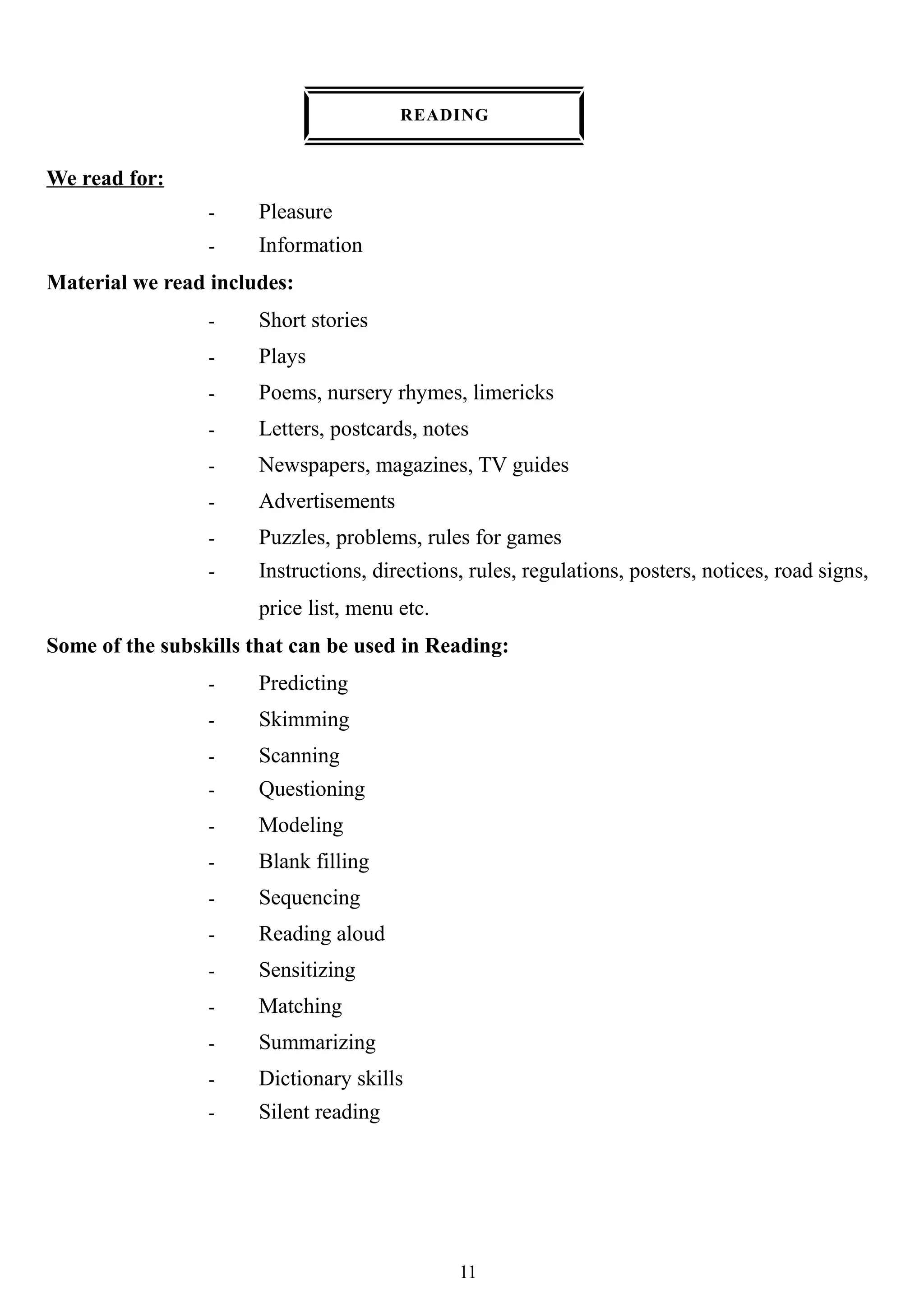 READING
We read for:
- Pleasure
- Information
Material we read includes:
- Short stories
- Plays
- Poems, nursery rhymes, limericks
- Letters, postcards, notes
- Newspapers, magazines, TV guides
- Advertisements
- Puzzles, problems, rules for games
- Instructions, directions, rules, regulations, posters, notices, road signs,
price list, menu etc.
Some of the subskills that can be used in Reading:
- Predicting
- Skimming
- Scanning
- Questioning
- Modeling
- Blank filling
- Sequencing
- Reading aloud
- Sensitizing
- Matching
- Summarizing
- Dictionary skills
- Silent reading
11
 