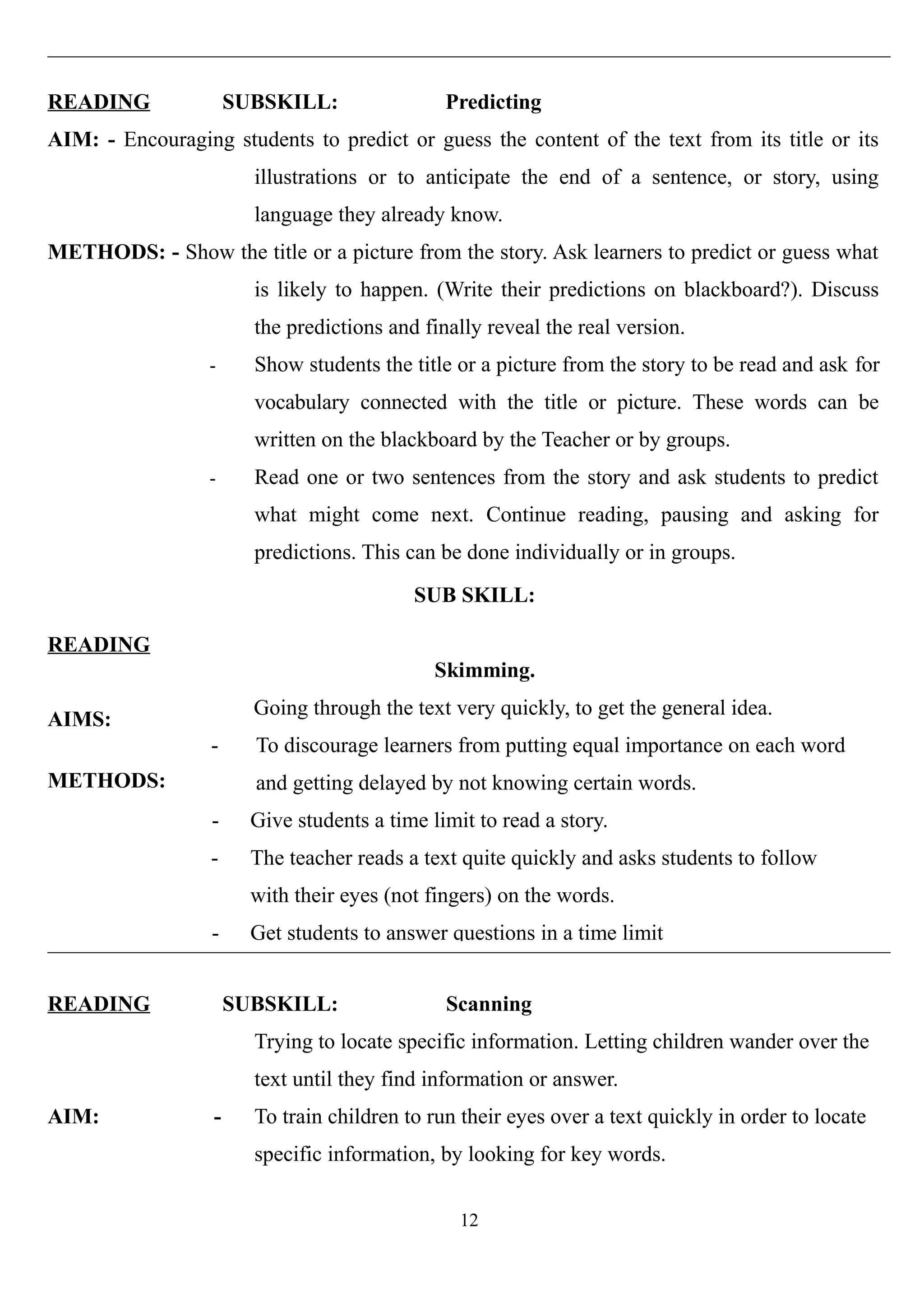 READING SUBSKILL: Predicting
AIM: - Encouraging students to predict or guess the content of the text from its title or its
illustrations or to anticipate the end of a sentence, or story, using
language they already know.
METHODS: - Show the title or a picture from the story. Ask learners to predict or guess what
is likely to happen. (Write their predictions on blackboard?). Discuss
the predictions and finally reveal the real version.
- Show students the title or a picture from the story to be read and ask for
vocabulary connected with the title or picture. These words can be
written on the blackboard by the Teacher or by groups.
- Read one or two sentences from the story and ask students to predict
what might come next. Continue reading, pausing and asking for
predictions. This can be done individually or in groups.
READING
AIMS:
METHODS:
SUB SKILL:
Skimming.
Going through the text very quickly, to get the general idea.
- To discourage learners from putting equal importance on each word
and getting delayed by not knowing certain words.
- Give students a time limit to read a story.
- The teacher reads a text quite quickly and asks students to follow
with their eyes (not fingers) on the words.
- Get students to answer questions in a time limit
READING SUBSKILL: Scanning
Trying to locate specific information. Letting children wander over the
text until they find information or answer.
AIM: - To train children to run their eyes over a text quickly in order to locate
specific information, by looking for key words.
12
 