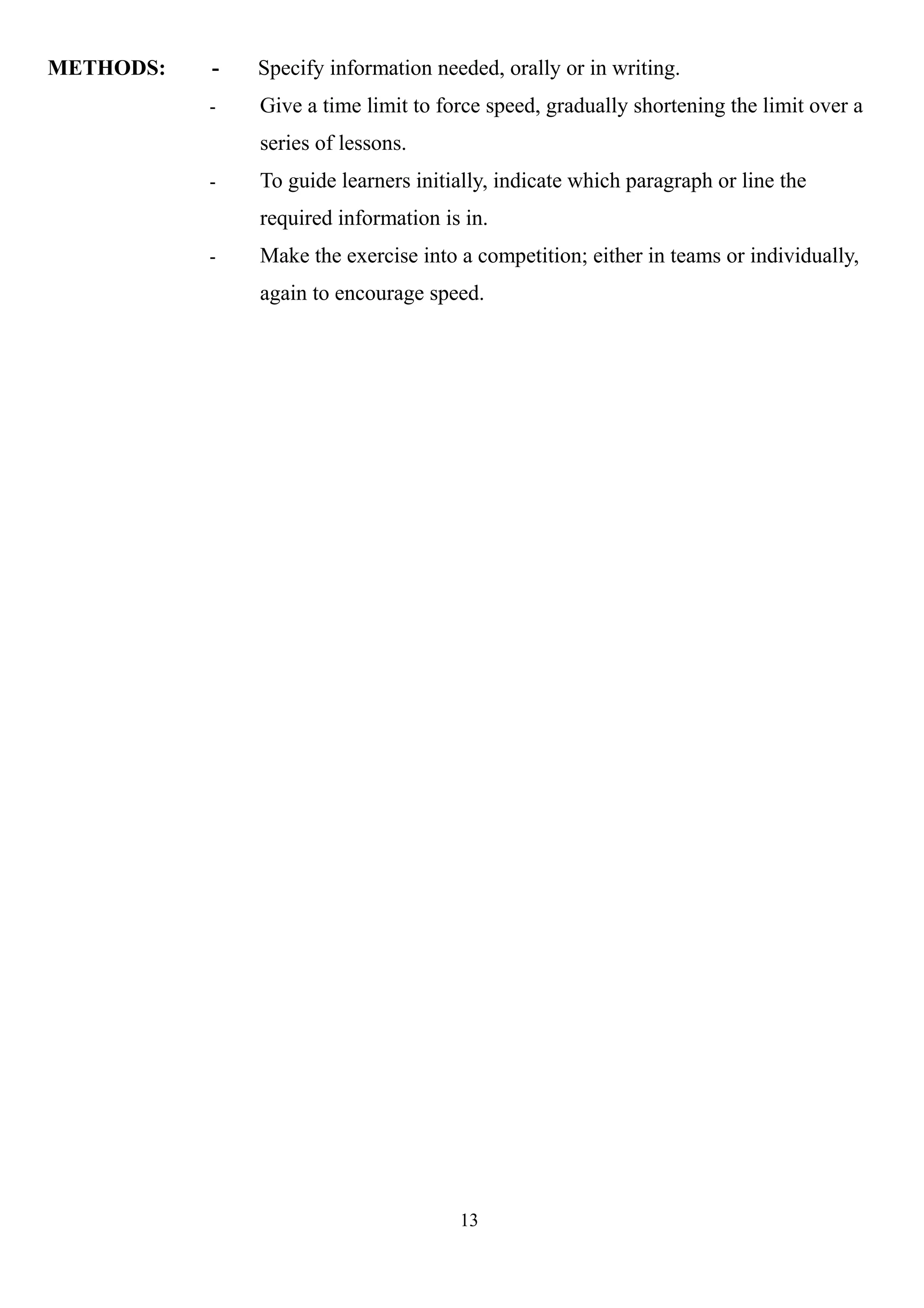 METHODS: - Specify information needed, orally or in writing.
- Give a time limit to force speed, gradually shortening the limit over a
series of lessons.
- To guide learners initially, indicate which paragraph or line the
required information is in.
- Make the exercise into a competition; either in teams or individually,
again to encourage speed.
13
 