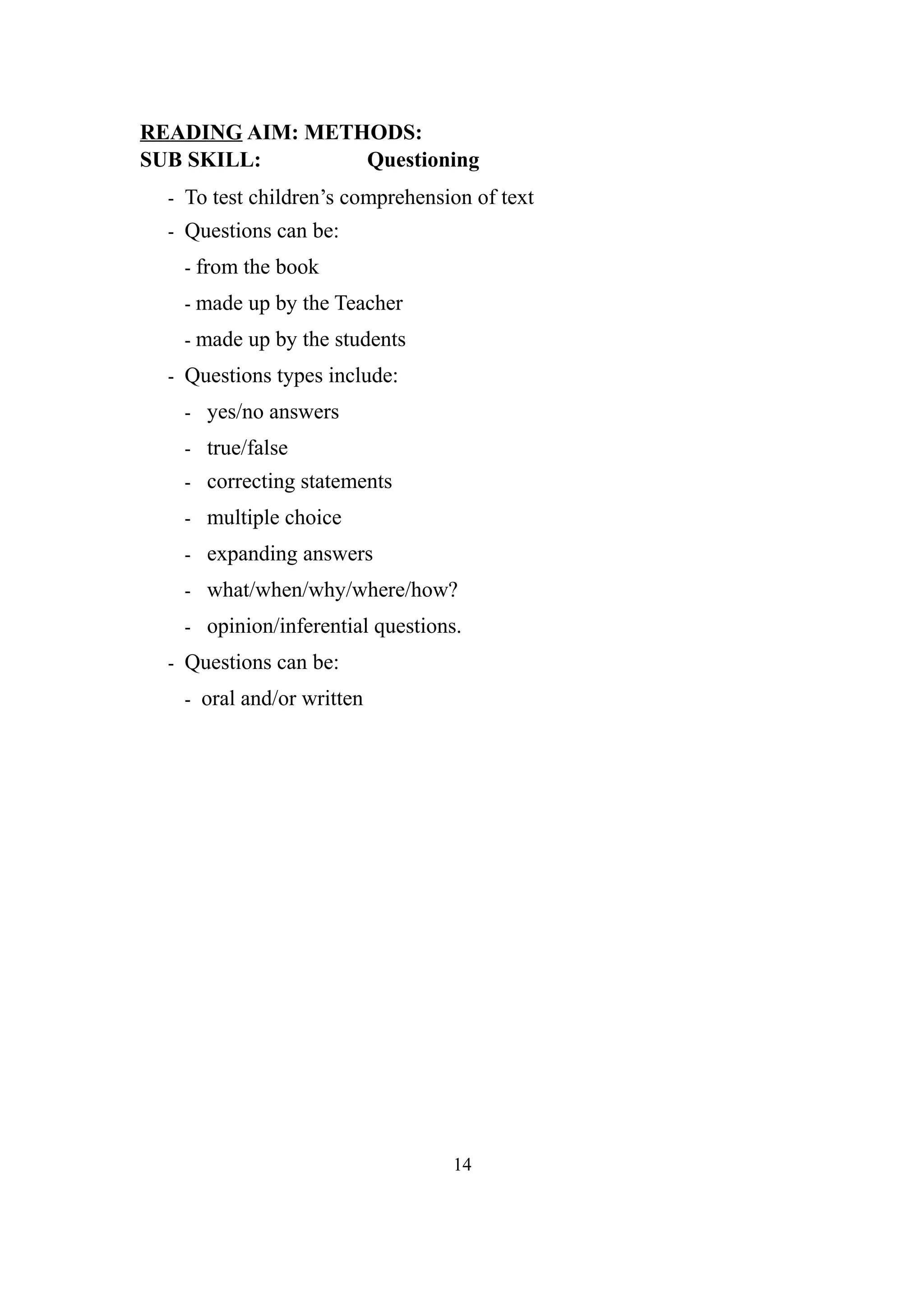 READING AIM: METHODS:
SUB SKILL: Questioning
- To test children’s comprehension of text
- Questions can be:
- from the book
- made up by the Teacher
- made up by the students
- Questions types include:
- yes/no answers
- true/false
- correcting statements
- multiple choice
- expanding answers
- what/when/why/where/how?
- opinion/inferential questions.
- Questions can be:
- oral and/or written
14
 