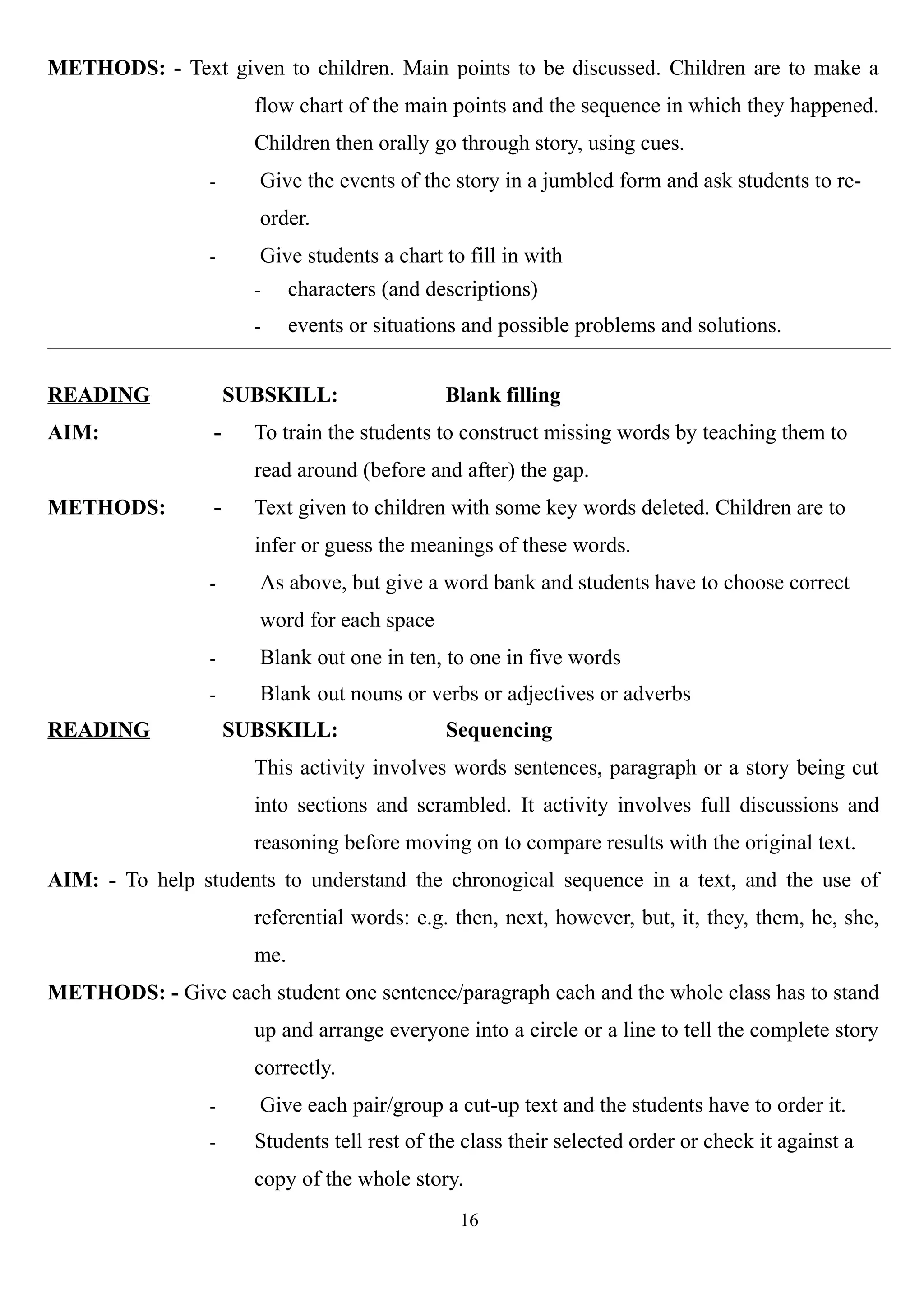 METHODS: - Text given to children. Main points to be discussed. Children are to make a
flow chart of the main points and the sequence in which they happened.
Children then orally go through story, using cues.
- Give the events of the story in a jumbled form and ask students to re-
order.
- Give students a chart to fill in with
- characters (and descriptions)
- events or situations and possible problems and solutions.
READING SUBSKILL: Blank filling
AIM: - To train the students to construct missing words by teaching them to
read around (before and after) the gap.
METHODS: - Text given to children with some key words deleted. Children are to
infer or guess the meanings of these words.
- As above, but give a word bank and students have to choose correct
word for each space
- Blank out one in ten, to one in five words
- Blank out nouns or verbs or adjectives or adverbs
READING SUBSKILL: Sequencing
This activity involves words sentences, paragraph or a story being cut
into sections and scrambled. It activity involves full discussions and
reasoning before moving on to compare results with the original text.
AIM: - To help students to understand the chronogical sequence in a text, and the use of
referential words: e.g. then, next, however, but, it, they, them, he, she,
me.
METHODS: - Give each student one sentence/paragraph each and the whole class has to stand
up and arrange everyone into a circle or a line to tell the complete story
correctly.
- Give each pair/group a cut-up text and the students have to order it.
- Students tell rest of the class their selected order or check it against a
copy of the whole story.
16
 