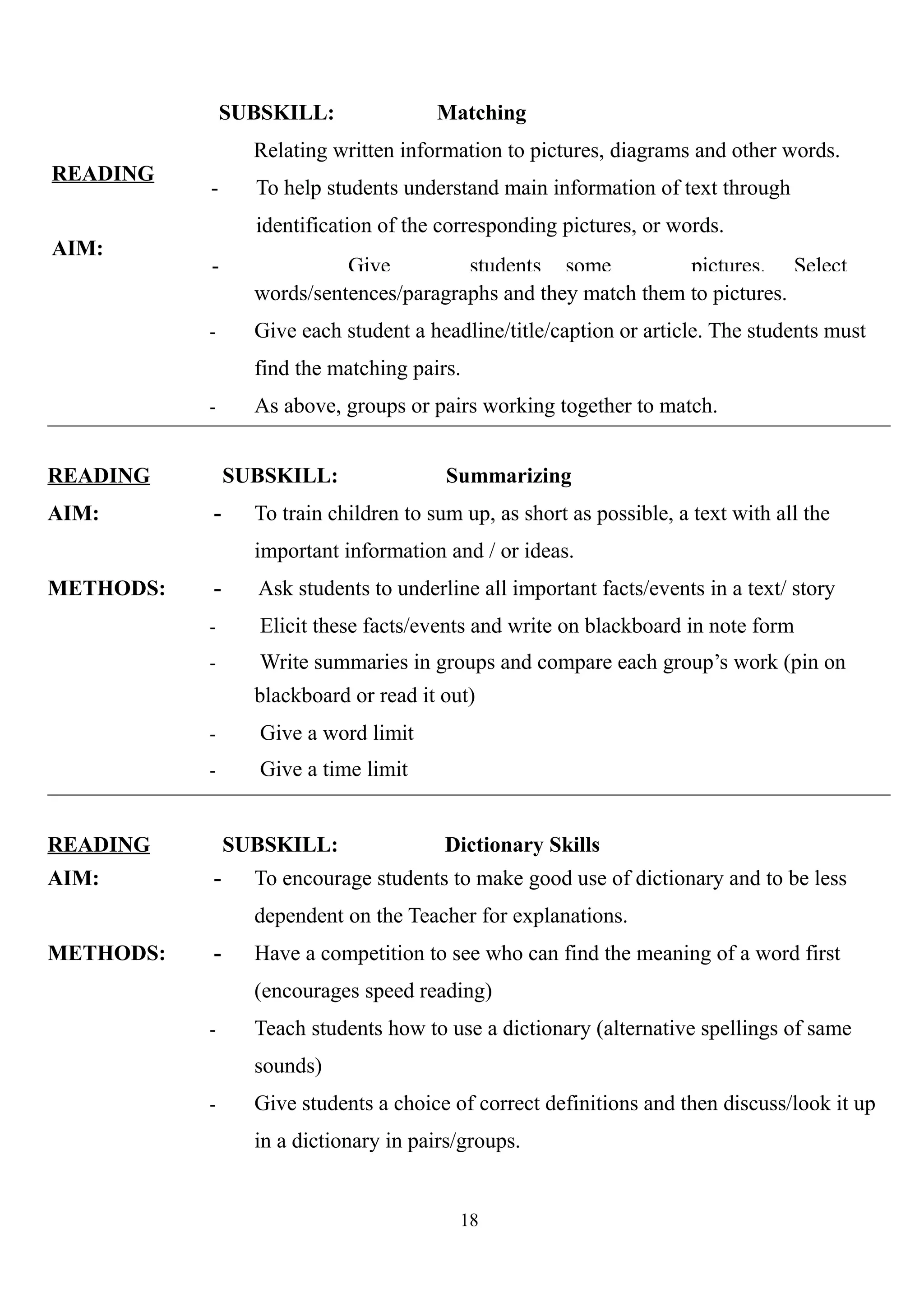 READING
AIM:
SUBSKILL: Matching
Relating written information to pictures, diagrams and other words.
- To help students understand main information of text through
identification of the corresponding pictures, or words.
- Give students some pictures. Select
words/sentences/paragraphs and they match them to pictures.
- Give each student a headline/title/caption or article. The students must
find the matching pairs.
- As above, groups or pairs working together to match.
READING SUBSKILL: Summarizing
AIM: - To train children to sum up, as short as possible, a text with all the
important information and / or ideas.
METHODS: - Ask students to underline all important facts/events in a text/ story
- Elicit these facts/events and write on blackboard in note form
- Write summaries in groups and compare each group’s work (pin on
blackboard or read it out)
- Give a word limit
- Give a time limit
READING SUBSKILL: Dictionary Skills
AIM: - To encourage students to make good use of dictionary and to be less
dependent on the Teacher for explanations.
METHODS: - Have a competition to see who can find the meaning of a word first
(encourages speed reading)
- Teach students how to use a dictionary (alternative spellings of same
sounds)
- Give students a choice of correct definitions and then discuss/look it up
in a dictionary in pairs/groups.
18
 