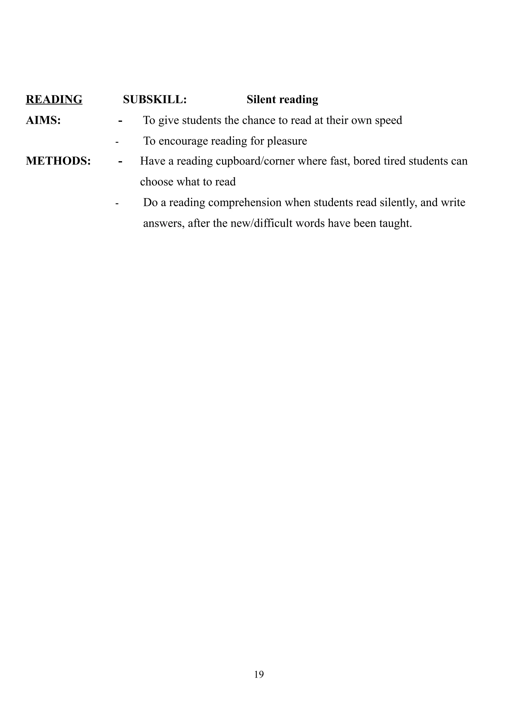 READING SUBSKILL: Silent reading
AIMS: - To give students the chance to read at their own speed
- To encourage reading for pleasure
METHODS: - Have a reading cupboard/corner where fast, bored tired students can
choose what to read
- Do a reading comprehension when students read silently, and write
answers, after the new/difficult words have been taught.
19
 