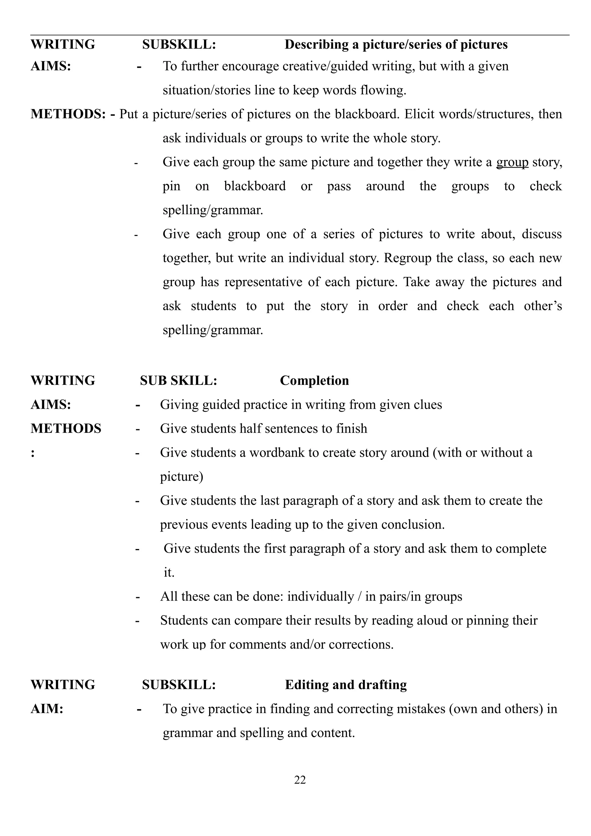 WRITING SUBSKILL: Describing a picture/series of pictures
AIMS: - To further encourage creative/guided writing, but with a given
situation/stories line to keep words flowing.
METHODS: - Put a picture/series of pictures on the blackboard. Elicit words/structures, then
ask individuals or groups to write the whole story.
- Give each group the same picture and together they write a group story,
pin on blackboard or pass around the groups to check
spelling/grammar.
- Give each group one of a series of pictures to write about, discuss
together, but write an individual story. Regroup the class, so each new
group has representative of each picture. Take away the pictures and
ask students to put the story in order and check each other’s
spelling/grammar.
WRITING
AIMS:
METHODS
:
SUB SKILL: Completion
- Giving guided practice in writing from given clues
- Give students half sentences to finish
- Give students a wordbank to create story around (with or without a
picture)
- Give students the last paragraph of a story and ask them to create the
previous events leading up to the given conclusion.
- Give students the first paragraph of a story and ask them to complete
it.
- All these can be done: individually / in pairs/in groups
- Students can compare their results by reading aloud or pinning their
work up for comments and/or corrections.
WRITING SUBSKILL: Editing and drafting
AIM: - To give practice in finding and correcting mistakes (own and others) in
grammar and spelling and content.
22
 